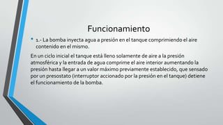 Funcionamiento
• 1.- La bomba inyecta agua a presión en el tanque comprimiendo el aire
contenido en el mismo.
En un ciclo inicial el tanque está lleno solamente de aire a la presión
atmosférica y la entrada de agua comprime el aire interior aumentando la
presión hasta llegar a un valor máximo previamente establecido, que sensado
por un presostato (interruptor accionado por la presión en el tanque) detiene
el funcionamiento de la bomba.
 