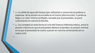 • 2.-La salida de agua del tanque (por utilización o consumo) se produce a
expensas de la presión acumulada en el mismo (disminución). Cuando se
llega a un valor mínimo prefijado, sensado por el presostato, se pone
nuevamente en marcha la bomba.
• 3.- Se completa en esta forma el ciclo del Sistema Hidroneumático, entre la
presión máxima en que el presostato detiene la bomba y la presión mínima
en la que el presostato la vuelve a poner en marcha comenzando así un
nuevo ciclo.
•
 