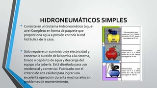 HIDRONEUMÁTICOS SIMPLES
• Consiste en un Sistema Hidroneumático (agua-
aire) Completo en forma de paquete que
proporciona agua a presión en toda la red
hidráulica de la casa.
• Sólo requiere un suministro de electricidad y
conectar la succión de la bomba a la cisterna,
tinaco o depósito de agua y descarga del
equipo a la tubería. Está diseñado para uso
residencial y comercial. Fabricado con el
criterio de alta calidad para lograr una
excelente operación durante muchos años sin
problemas de mantenimiento.
 