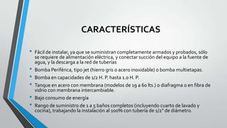 CARACTERÍSTICAS
• Fácil de instalar, ya que se suministran completamente armados y probados, sólo
se requiere de alimentación eléctrica, y conectar succión del equipo a la fuente de
agua, y la descarga a la red de tuberías
• Bomba Periférica, tipo jet (hierro gris o acero inoxidable) o bomba multietapas.
• Bomba en capacidades de 1/2 H. P. hasta 1.0 H. P.
• Tanque en acero con membrana (modelos de 19 a 60 lts.) o diafragma o en fibra de
vidrio con membrana intercambiable.
• Bajo consumo de energía
• Rango de suministro de 1 a 5 baños completos (incluyendo cuarto de lavado y
cocina), trabajando la instalación al 100% con tubería de 1/2" de diámetro.
 
