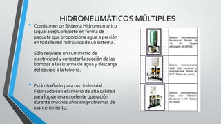 HIDRONEUMÁTICOS MÚLTIPLES
• Consiste en un Sistema Hidroneumático
(agua-aire) Completo en forma de
paquete que proporciona agua a presión
en toda la red hidráulica de un sistema.
Sólo requiere un suministro de
electricidad y conectar la succión de las
bombas a la cisterna de agua y descarga
del equipo a la tubería.
• Está diseñado para uso industrial.
Fabricado con el criterio de alta calidad
para lograr una excelente operación
durante muchos años sin problemas de
mantenimiento.
 