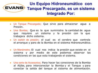 Un Equipo Hidroneumático con
Tanque Precargado, es un sistema
Integrado Por:
Un Tanque Precargado; Que sirve para almacenar agua a
Presión.
Una Bomba; Que es la que suministra la cantidad de agua
que requiere un sistema y la presión con la que
trabajara dicho sistema.
Un switch de presión; el cual es el cerebro que controla
el arranque y paro de la Bomba en el sistema Hidroneumático.
Un Manómetro; El cual nos indica la presión que existe en el
sistema y por medio de este podemos observar las
condiciones en las que esta trabajando el sistema.
Una serie de Accesorios; Para hacer las conexiones de la Bomba
al Aljibe, para interconectar la Bomba y el Tanque y para
conectar la salida del tanque al sistema de alimentación.
 