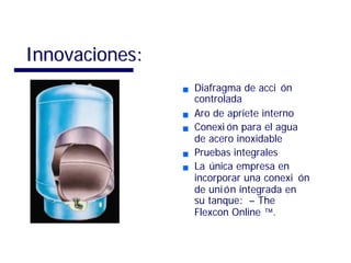 Diafragma de acciDiafragma de acci óónn
controladacontrolada
Aro de apriete internoAro de apriete interno
ConexiConexi óón para el aguan para el agua
de acero inoxidablede acero inoxidable
Pruebas integralesPruebas integrales
LaLa úúnica empresa ennica empresa en
incorporar una conexiincorporar una conexi óónn
de unide unióón integrada enn integrada en
su tanque:su tanque: –– TheThe
Flexcon OnlineFlexcon Online ™™..
Innovaciones:Innovaciones:
 