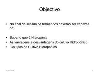 Objectivo
• No final da sessão os formandos deverão ser capazes
de;
• Saber o que é Hidropónia
• As vantagens e desvantagens do cultivo Hidropónico
• Os tipos de Cultivo Hidropónico
27/07/2014 2
 