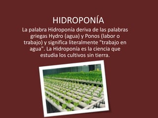 HIDROPONÍA
La palabra Hidroponía deriva de las palabras
    griegas Hydro (agua) y Ponos (labor o
 trabajo) y significa literalmente "trabajo en
    agua". La Hidroponía es la ciencia que
        estudia los cultivos sin tierra.
 
