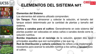 16/09/2025 01
ELEMENTOS DEL SISTEMA NFT.
Elementos del Sistema
Los elementos del sistema utilizado comprenden:
Un Tanque: Para almacenar y colectar la solución, el tamaño del
tanque estará determinado por la cantidad de plantas y tamaño del
sistema.
Caños o canales para el cultivo: Generalmente en este sistema las
plantas pueden ser colocadas en estos caños o canales donde corre la
solución nutritiva.
Bomba impulsora en el reciclaje de la solución, existen dos tipos
principales aquellas que son sumergibles y las que no.
Red de Distribución y cañería colectora Se refiere a los implementos
necesarios para acercar la solución nutritiva a los caños o canales para
el cultivo.
 