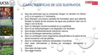CARACTERÍSTICAS DE LOS SUSTRATOS
a. Que las partículas que lo componen tengan un tamaño no inferior
a 0,5 y no superior a 7 milímetros.
b. Que retengan una buena cantidad de humedad, pero que además
faciliten la salida de los excesos de agua que pudieran caer con el
riego o con la lluvia.
c. Que no retengan mucha humedad en su superficie.
d. Que no se descompongan o se degraden con facilidad.
e. Que tengan preferentemente coloración oscura.
f. Que no contengan elementos nutritivos.
g. Que no contengan micro organismos perjudiciales a la salud de los
seres humanos o de las plantas.
h. Que no contengan residuos industriales o humanos.
i. Que sean abundantes y fáciles de conseguir, transportar y
manejar.
j. Que sean de bajo costo.
k. Que sean livianos.
 