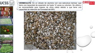 VERMICULITA: Es un silicato de aluminio con una estructura laminar, que
tiene una capacidad de expansión de hasta 12 veces su volumen. Se utiliza y
es recomendable para lugares de clima cálido debido a que tiene una
capacidad de retención de humedad del 68%.
 