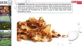 ASERRÍN: Este abunda y es muy barato en algunos países de Latinoamérica,
sobre todo el aserrín de maderas tropicales. Dado el desconocimiento que se
tiene de su procedencia no es muy utilizado. Sin embargo este sustrato tiene
una retención de humedad de un 54%, lo que lo hace ideal para climas
templados y secos.
 