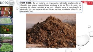 PEAT MOSS: Es un material de importación fabricado ampliamente en
Canadá, que posee características similares a las de fibra de coco. No
requiere de ningún proceso y es muy utilizado para la germinación y
desarrollo por sus características físicas con una excelente retención de
humedad (70%).
 