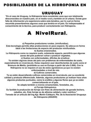 a) Pequeños productores rurales. (minifundios). Esta tecnología permite altas producciones en poco espacio. Se adecua en forma ideal a las limitaciones de espacio del productor minifundista. b) Suelos erosionados. La Hidroponía como no requiere suelo, solamente espacio, permitiría que algunas zonas del país pudieran volver a producir vegetales. c) Suelos con enfermedades, difíciles de erradicar. Ya existen algunas áreas del país con problemas de enfermedades de suelo, especialmente en invernáculo. Estas requieren usar desinfectantes de suelo como el Bromuro de Metilo, (prohibido su uso en Europa a partir del año 2.000). Con la Hidroponia no se requiere el uso de estos agrotóxicos ya que no existen enfermedades a nivel de raíz. d) Cultivos comerciales. Ya se están desarrollando cultivos comerciales en invernáculo, por su excelente calidad y producto diferenciado. Además, algunos productores ya realizan hace años algunos productos puntuales, como la endibia y algunas flores que ya se están comercializando en el país. Se adapta también a viveros ornamentales, forestales, etc. e) Forraje Hidropónico. Es factible la producción de forraje con fines de alimentación de ganado lechero, caballos, etc. Este forraje es de altísima calidad y valor nutritivo.” Tomado de un artículo del Ing.Agr. Martín Caldeyro, Pte. de la Asociación Uruguaya de Hidroponia (ASUDHI) POSIBILIDADES DE LA HIDROPONIA EN  URUGUAY “ En el caso de Uruguay, la Hidroponía tiene excelentes usos que son totalmente desconocidos en nuestro país, en el medio rural y también en el urbano. Existe gran falta de información y/o experiencia sobre esta temática, por lo cual en forma resumida presentaremos algunos usos que tendría en el país. Es indispensable el conocimiento de la técnica, para producir correctamente con Hidroponía. A  NivelRural . 