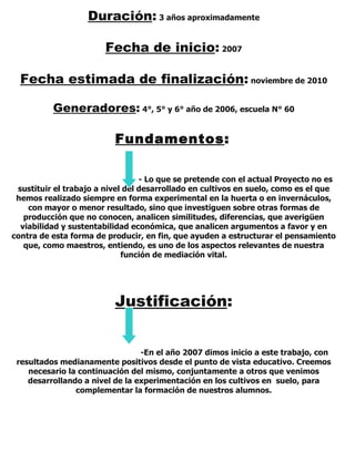 Duración :   3 años aproximadamente Fecha de inicio :   2007 Fecha estimada de finalización :   noviembre de 2010 Generadores :   4°, 5° y 6° año de 2006, escuela N° 60 Fundamentos :   - Lo que se pretende con el actual Proyecto no es sustituir el trabajo a nivel del desarrollado en cultivos en suelo, como es el que hemos realizado siempre en forma experimental en la huerta o en invernáculos, con mayor o menor resultado, sino que investiguen sobre otras formas de producción que no conocen, analicen similitudes, diferencias, que averigüen viabilidad y sustentabilidad económica, que analicen argumentos a favor y en contra de esta forma de producir, en fin, que ayuden a estructurar el pensamiento que, como maestros, entiendo, es uno de los aspectos relevantes de nuestra función de mediación vital. Justificación : -En el año 2007 dimos inicio a este trabajo, con resultados medianamente positivos desde el punto de vista educativo. Creemos necesario la continuación del mismo, conjuntamente a otros que venimos desarrollando a nivel de la experimentación en los cultivos en  suelo, para complementar la formación de nuestros alumnos. 