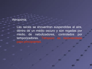 Aeroponia:  Las raíces se encuentran suspendidas al aire, dentro de un medio oscuro y son regadas por medio de nebulizadores, controlados por temporizadores.  Tampoco es recomendada para principiantes. 
