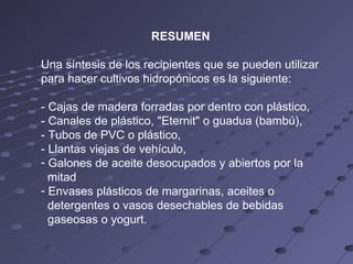 RESUMEN Una síntesis de los recipientes que se pueden utilizar para hacer cultivos hidropónicos es la siguiente: - Cajas de madera forradas por dentro con plástico, - Canales de plástico, "Eternit" o guadua (bambú), - Tubos de PVC o plástico, - Llantas viejas de vehículo, Galones de aceite desocupados y abiertos por la mitad Envases plásticos de margarinas, aceites o detergentes o vasos desechables de bebidas gaseosas o yogurt. 