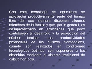 Con esta tecnología de agricultura se aprovecha productivamente parte del tiempo libre del que siempre disponen algunos miembros de la familia y que, por lo general, es desaprovechado en actividades que poco contribuyen al desarrollo y la proyección del núcleo familiar. Las productividades potenciales de los cultivos hidropónicos, cuando son realizados en condiciones tecnológicas óptimas, son superiores a las obtenidas mediante el sistema tradicional de cultivo hortícola. 