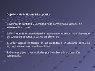 Objetivos de la Huerta Hidropónica  1. Mejorar la cantidad y la calidad de la alimentación familiar, sin aumentar los costos. 2. Fortalecer la economía familiar, generando ingresos y disminuyendo los costos de la canasta básica de alimentos. 3. Crear fuentes de trabajo en las ciudades o en sectores donde no hay fácil acceso a un empleo estable. 4. Generar y promover actitudes positivas hacia la autogestión comunitaria. 