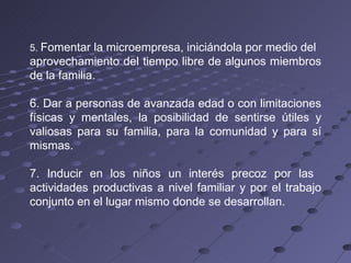 5.  Fomentar la microempresa, iniciándola por medio del aprovechamiento del tiempo libre de algunos miembros de la familia. 6. Dar a personas de avanzada edad o con limitaciones físicas y mentales, la posibilidad de sentirse útiles y valiosas para su familia, para la comunidad y para sí mismas. 7. Inducir en los niños un interés precoz por las  actividades productivas a nivel familiar y por el trabajo conjunto en el lugar mismo donde se desarrollan. 