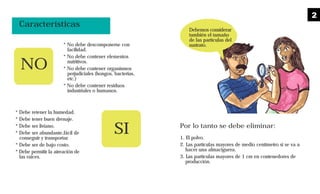 Características
* No debe descomponerse con
facilidad.
* No debe contener elementos
nutritivos.
* No debe contener organismos
perjudiciales (hongos, bacterias,
etc.)
* No debe contener residuos
industriales o humanos.
* Debe retener la humedad.
* Debe tener buen drenaje.
* Debe ser liviano.
* Debe ser abundante,fácil de
conseguir y transportar.
* Debe ser de bajo costo.
* Debe permitir la aireación de
las raíces.
NO
SI Por lo tanto se debe eliminar:
1. El polvo.
2. Las partículas mayores de medio centímetro si se va a
hacer una almaciguera.
3. Las partículas mayores de 1 cm en contenedores de
producción.
Debemos considerar
también el tamaño
de las partículas del
sustrato.
2
 