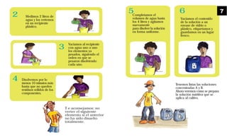 Vaciamos al recipiente
con agua uno a uno
los elementos ya
pesados, siguiendo el
orden en que se
pesaron disolviendo
cada uno.
Disolvemos por lo
menos 10 minutos más
hasta que no queden
residuos sólidos de los
componentes.
Medimos 2 litros de
agua y los vertemos
en un recipiente
plástico.
T e aconsejamos: no
verter el siguiente
elemento si el anterior
no ha sido disuelto
totalmente.
2
3
4
Tenemos listas las soluciones
concentradas A y B.
Ahora veremos como se prepara
la solución nutritiva que se
aplica al cultivo.
volumen de agua hasta
los 4 litros y agitamos
nuevamente
para disolver la solución
en forma uniforme.
Vaciamos el contenido
de la solución a un
envase de vidrio o
plástico, etiquetamos y
guardamos en un lugar
fresco.
5 6 7
Completamos el
 