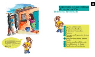 A continuación
presentamos a ustedes
el manual para
aprender y practicarla
en forma fácil en el
Hogar
Contenido de las cartillas
de capacitación
Hidroponia Simplificada
1 ¿Qué es la hidroponía?
2 Localización e Instalación
3 Recipientes y Contenedores
4 Sustratos
5 Almacigueras. Preparación, siembra
y manejo
6 Nutrición de las plantas: Solución
Nutritiva
7 Métodos para hacer Hidroponía
8 Control integrado de plagas
9 Planificación de la producción
3
 