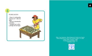 Editor: Juan Izquierdo, Oficial Regional de Producción Vegetal
Oficina Regional de la FAO para América Latina y el Caribe
Casilla 10095, Santiago, CHILE
E-mail:juan.izquierdo@fao.org
Diciembre 2003
FUMIGACIÓN
. Poner 4 cucharadas
soperas de ½ litro de
agua
· Llenar el atomizador
o bomba.
· Fumigar por sobre
y debajo de las hojas.
4
4
 