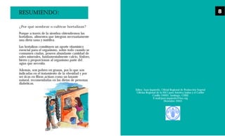 Editor: Juan Izquierdo, Oficial Regional de Producción Vegetal
Oficina Regional de la FAO para América Latina y el Caribe
Casilla 10095, Santiago, CHILE
E-mail:juan.izquierdo@fao.org
Diciembre 2003
¿Por qué sembrar o cultivar hortalizas?
Porque a través de la siembra obtendremos las
hortalizas, alimentos que integran necesariamente
una dieta sana y nutritiva.
Las hortalizas constituyen un aporte vitamínico
esencial para el organismo, sobre todo cuando se
consumen crudas, poseen abundante cantidad de
sales minerales, fundamentalmente calcio, fósforo,
hierro y proporcionan al organismo parte del
agua que necesita.
Además, son pobres en grasas, por lo que son
indicadas en el tratamiento de la obesidad y por
ser ricas en fibras actúan como un laxante
natural, recomendadas en las dietas de personas
diabéticas.
RESUMIENDO: 8
 