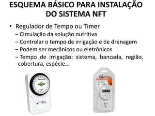 • Regulador de Tempo ou Timer
‒ Circulação da solução nutritiva
‒ Controlar o tempo de irrigação e de drenagem
‒ Podem ser mecânicos ou eletrônicos
‒ Tempo de irrigação: sistema, bancada, região,
cobertura, espécie...
ESQUEMA BÁSICO PARA INSTALAÇÃO
DO SISTEMA NFT
 