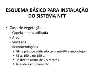 • Casa de vegetação
‒ Capela – mais utilizada
‒ Arco
‒ Serreada
‒ Recomendações
▪ Filme plástico aditivado com anti-UV e antigotejo
▪ 75 µ, 100 µ ou 150 µ
▪ Pé-direito acima de 2,5 metros
▪ Telas de sombreamento
ESQUEMA BÁSICO PARA INSTALAÇÃO
DO SISTEMA NFT
 