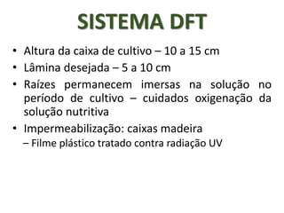 • Altura da caixa de cultivo – 10 a 15 cm
• Lâmina desejada – 5 a 10 cm
• Raízes permanecem imersas na solução no
período de cultivo – cuidados oxigenação da
solução nutritiva
• Impermeabilização: caixas madeira
– Filme plástico tratado contra radiação UV
SISTEMA DFT
 