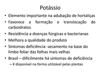 Potássio
• Elemento importante na adubação de hortaliças
• Favorece a formação e translocação de
carboidratos
• Resistência a doenças fúngicas e bacterianas
• Melhora a qualidade do produto
• Sintomas deficiência: secamento na base do
limbo foliar das folhas mais velhas
• Brasil – dificilmente há sintomas de deficiência
– K disponível na forma utilizável pelas plantas
 