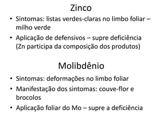 Zinco
• Sintomas: listas verdes-claras no limbo foliar –
milho verde
• Aplicação de defensivos – supre deficiência
(Zn participa da composição dos produtos)
Molibdênio
• Sintomas: deformações no limbo foliar
• Manifestação dos sintomas: couve-flor e
brocolos
• Aplicação foliar do Mo – supre a deficiência
 