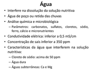 Água
• Interfere na dissolução da solução nutritiva
• Água de poço ou retida das chuvas
• Análise química e microbiológica
– Parâmetros: carbonatos, sulfatos, cloretos, sódio,
ferro, cálcio e micronutrientes
• Condutividade elétrica: inferior a 0,5 mS/cm
• Concentração de sais inferior a 350 ppm
• Características da água que interferem na solução
nutritiva:
– Cloreto de sódio: acima de 50 ppm
– Água dura
– Águas subterrâneas: Ca e Mg
 