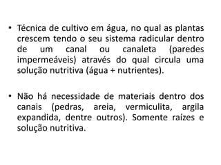 • Técnica de cultivo em água, no qual as plantas
crescem tendo o seu sistema radicular dentro
de um canal ou canaleta (paredes
impermeáveis) através do qual circula uma
solução nutritiva (água + nutrientes).
• Não há necessidade de materiais dentro dos
canais (pedras, areia, vermiculita, argila
expandida, dentre outros). Somente raízes e
solução nutritiva.
 