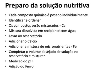 Preparo da solução nutritiva
• Cada composto químico é pesado individualmente
• Identificar e ordenar
• Os compostos serão misturados - Ca
• Mistura dissolvida em recipiente com água
• Levar ao reservatório
• Adicionar o Cálcio
• Adicionar a mistura de micronutrientes - Fe
• Completar o volume desejado de solução no
reservatório e misturar
• Medição do pH
• Adição do Ferro
 