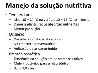 Manejo da solução nutritiva
• Temperatura
‒ Ideal 18 – 24 °C no verão e 10 – 16 °C no inverno
‒ Danos à planta, reduz absorção nutrientes
‒ Menor produção
• Oxigênio
‒ Durante a circulação da solução
‒ No retorno ao reservatório
‒ Aplicação de ar comprimido
• Pressão osmótica
‒ Tendência da solução em penetrar nas raízes
‒ Meio hipotônico para o hipertônico
‒ 0,5 a 1,0 atm
 