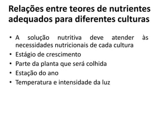 Relações entre teores de nutrientes
adequados para diferentes culturas
• A solução nutritiva deve atender às
necessidades nutricionais de cada cultura
• Estágio de crescimento
• Parte da planta que será colhida
• Estação do ano
• Temperatura e intensidade da luz
 