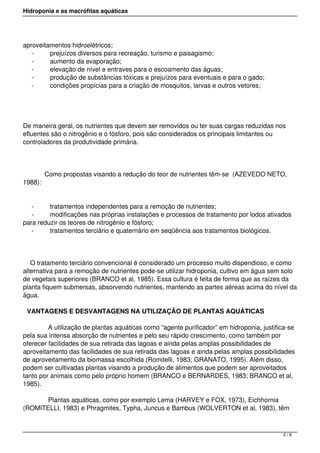Hidroponia e as macrófitas aquáticas
aproveitamentos hidroelétricos;
- prejuízos diversos para recreação, turismo e paisagismo;
- aumento da evaporação; 
- elevação de nível e entraves para o escoamento das águas;
- produção de substâncias tóxicas e prejuízos para eventuais e para o gado;
- condições propícias para a criação de mosquitos, larvas e outros vetores;
De maneira geral, os nutrientes que devem ser removidos ou ter suas cargas reduzidas nos
efluentes são o nitrogênio e o fósforo, pois são considerados os principais limitantes ou
controladores da produtividade primária.
            Como propostas visando a redução do teor de nutrientes têm-se  (AZEVEDO NETO,
1988):
- tratamentos independentes para a remoção de nutrientes;
- modificações nas próprias instalações e processos de tratamento por lodos ativados
para reduzir os teores de nitrogênio e fósforo;
- tratamentos terciário e quaternário em seqüência aos tratamentos biológicos.
    O tratamento terciário convencional é considerado um processo muito dispendioso, e como
alternativa para a remoção de nutrientes pode-se utilizar hidroponia, cultivo em água sem solo
de vegetais superiores (BRANCO et al, 1985). Essa cultura é feita de forma que as raízes da
planta fiquem submersas, absorvendo nutrientes, mantendo as partes aéreas acima do nível da
água.
VANTAGENS E DESVANTAGENS NA UTILIZAÇÃO DE PLANTAS AQUÁTICAS
            A utilização de plantas aquáticas como “agente purificador” em hidroponia, justifica-se
pela sua intensa absorção de nutrientes e pelo seu rápido crescimento, como também por
oferecer facilidades de sua retirada das lagoas e ainda pelas amplas possibilidades de
aproveitamento das facilidades de sua retirada das lagoas e ainda pelas amplas possibilidades
de aproveitamento da biomassa escolhida (Romitelli, 1983; GRANATO, 1995). Além disso,
podem ser cultivadas plantas visando a produção de alimentos que podem ser aproveitados
tanto por animais como pelo próprio homem (BRANCO e BERNARDES, 1983; BRANCO et al,
1985).
            Plantas aquáticas, como por exemplo Lema (HARVEY e FOX, 1973), Eichhornia
(ROMITELLI, 1983) e Phragmites, Typha, Juncus e Bambus (WOLVERTON et al, 1983), têm
2 / 8
 