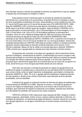 Hidroponia e as macrófitas aquáticas
sido utilizadas visando à melhoria da qualidade do efluente, principalmente no que diz respeito
à redução das concentrações de nitrogênio e fósforo.
            Estas plantas exercem importante papel na remoção de substâncias dissolvidas,
assimilando-as e incorporando-as à sua biomassa. O aguapé (Eichhornia crassipes) é capaz
de retirar quantidades consideráveis de fenóis, metais pesados e outras substâncias tais como
0,7 mg de Cd/OS (peso seco) e 0,5 mg de Ni/g de peso seco (PS) (AZEVEDO NETO, 1988).
Segundo CAMARGO (1991), Eichhornia azurea absorve ortofosfatos na ordem de 14,56 a
58,58 mg/g/h e de 60,65 a 239,92 mg/g/h de nitrogênio. Segundo BOYD e VICKERS (1971),
pode-se considerar uma boa estimativa 1,33 a 3,33 porcentagem de PS de nitrogênio, 0,14 a
0,80 % PS de fósforo e de 1,60 a 6,70 % PS de potássio presentes na biomassa de E.
crassipes. Como em uma unidade de fitodepuração de 1500 m2 é provável uma retirada
mensal de biomassa do aguapé da ordem de 0,45 a 0,65 tPS (RODRIGUES,1985),
utilizando-se dos valores estimados por BOYD e VICKERS (1971), é possível uma remoção de
0,6 a 5,2 kg de fósforo, 0,6 a 216,4 kg de nitrogênio de 7,2 a 43,5 kg de potássio. Através dos
resultados apresentados por SANTOS (1994) pode-se também viabilizar a utilização de plantas
aquáticas visando à depuração de efluentes contendo herbicidas como atrazine, 2,4-D,
trifluralin e glyfosate. Apesar de não ter obtido uma solução apta para o descarte, GRANATO
(1995) comenta que o aguapé pode ser utilizado para tratar efluentes contendo cianetos.
            Os poluentes são removidos numa lagoa com aguapé por vários mecanismos físicos
químicos e biológicos  característicos do sistema. A sedimentação que ocorre na lagoa é mais
eficiente pela proteção ao movimento das águas oferecida pela cobertura compacta de aguapé.
Já a filtração dos sólidos suspensos pelas raízes do aguapé, é um dos mais importantes
processos para o polimento da lagoa deve ser suficiente para que as raízes não se agarrem ao
fundo, de tal forma que o fluxo da lagoa seja filtrado através da zona radicular.
            Outro fator que favorece a remoção de poluentes em lagoas de aguapé decorre da
existência de abrigo e condições para o crescimento de uma abundante biota fixa (perifíton) às
suas raízes e folhas, tendo um papel importante na degradação, assimilação e remoção dos
poluentes (ROMITELLI, 1983). Por si só, o aguapé assimila substâncias inorgânicas solúveis
do meio aquático e, devido ao seu intenso crescimento, essa absorção se dá em grandes
quantidades, como já ressaltado. 
            A eficiência do aguapé no tratamento terciário de efluentes de lagoas de estabilização
foi demonstrada por MOSSE et al (1980). Segundo os autores, a utilização do aguapé em
conjunto com lagoas de estabilização, proporciona uma maneira não só econômica como
ecológica, para tratamento de esgotos em pequenas comunidades, lançando seus efluentes
com alto padrão de qualidade, sem prejuízos aos corpos receptores.
            TRIPATHI e SHUKLA (1991) observaram altas reduções de DBO, nitrogênio e fósforo,
sólidos suspensos, alcalinidade, amônia, dureza, carbono orgânico dissolvido e coliformes, em
condições de laboratório, no tratamento de esgoto doméstico e industrial, através de um tanque
com aguapé seguido por um de alga e finalmente por um terceiro tanque novamente com
aguapé.
3 / 8
 