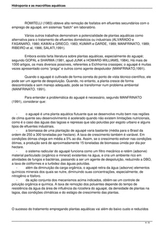 Hidroponia e as macrófitas aquáticas
            ROMITELLI (1983) obteve alta remoção de fosfatos em efluentes secundários com o
emprego de aguapé, em sistemas “batch” em laboratório.
            Vários outros trabalhos demonstram a potencialidade de plantas aquáticas como
alternativa para o tratamento de efluentes domésticos ou industriais (ALVARADO e
FASANARO, 1980; KAWAI e GRIECO, 1983; KUMAR e GARDE, 1989; MANFRINATO, 1989;
RIBEIRO et al, 1986; SALATI,1991).
            Embora exista farta literatura sobre plantas aquáticas, especialmente do aguapé;
segundo GOPAL e SHARMA (1981, apud JUNK e HOWARD-WILLIAMS, 1984), Há mais de
1000 artigos, os mais diversos possíveis, referentes a Eichhornia crassipes; o aguapé é muitas
vezes apresentado como “praga” e outros como agente despoluidor (MANFRINATO,1991).
            Quando o aguapé é cultivado de forma correta do ponto de vista técnico-científico, ele
pode ser um agente de despoluição. Quando, no entanto, a planta cresce de forma
descontrolada e sem manejo adequado, pode se transformar num problema ambiental
(MANFRINATO. 1991).
            Para entender a problemática do aguapé é necessário, segundo MANFRINATO
(1991), considerar que:
- o aguapé é uma planta aquática flutuante que se desenvolve muito bem nas regiões
de clima quente seu desenvolvimento é acelerado quando não existem limitações nutricionais,
como é o caso das águas das lagoas e represas que são poluídas por esgoto urbano e alguns
tipos de efluentes industriais.
- a biomassa de uma plantação de aguapé varia bastante (média para o Brasil da
ordem de 250 a 300 toneladas por hectare). A taxa de crescimento também é variável. Em
condições ótimas chega em média a 5% ao dia. Assim, se o crescimento estiver nas condições
ótimas, a produção será de aproximadamente 15 toneladas de biomassa úmida por dia por
hectare.
- o sistema radicular do aguapé funciona como um filtro mecânico e retém (adsorve)
material particulado (orgânico e mineral) existentes na água, e cria um ambiente rico em
atividades de fungos e bactérias, passando a ser um agente de despoluição, reduzindo a DBO,
a taxa de coliformes e a turbidez das águas poluídas.
- além da diminuição da carga orgânica, o aguapé retira da água (adsorve) elementos
químicos minerais dos quais se nutre, diminuindo suas concentrações, especialmente, de
nitrogênio e fósforo.
- da ação conjunta dos mecanismos acima indicados, obtém-se um controle de
poluição orgânica e química. A taxa de remoção dos poluentes depende do tempo de
resistência da água da área de influência da rizosfera do aguapé, da densidade de plantas na
lagoa, das condições climáticas e do estágio de crescimento das plantas.
O sucesso do tratamento empregando plantas aquáticas vai além do baixo custo e reduzidos
4 / 8
 