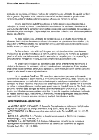 Hidroponia e as macrófitas aquáticas
produção de biomassa, atividades relativas às várias formas de utilização do aguapé também
são sugeridas. Segundo o autor, além das características despoluentes e geradoras de
rendimento, estas Unidades poderiam propiciar a fixação do homem no campo.
            Mesmo assimilando substâncias tóxicas e metais pesados quando presentes, a
utilização de plantas aquáticas como alternativa em sistemas de tratamento de efluentes é
viável. É importante ter o controle de onde estas substâncias são depositadas na natureza, ao
invés de lança-las nos corpos d’água receptores, sem saber o destino e os efeitos que poderão
causar ao ambiente.
            No caso especifico da utilização de hidroponia para a produção de alimentos, os
efluentes das indústrias de conservas alimentícias devem ser primeiramente avaliados, pois,
segundo FERNANDES (1985), não apresentam em sua composição substâncias tóxicas ou
inibidoras dos processos biológicos.
            De forma direta, cultura hidropônica gera subprodutos alternativos para diversas
finalidades e de grande utilidade para o homem, além de auxiliara na melhoria da qualidade
geral do efluente, que indiretamente, devido à redução da carga lançada nos corpos d’água,
em particular de nitrogênio e fósforo, auxilia na melhoria da qualidade de vida.
            No Brasil há necessidade de estudos básicos para o entendimento da estrutura e
dinâmica de sistemas de tratamento utilizando-se de culturas hidropônicas. Estes estudos
propiciarão bases científicas para futuras aplicações, além de solucionarem os mais variados
aspectos relacionados ao manejo do sistema.
            Há no estado de São Paulo 571 municípios, dos quais 41 possuem sistemas de
tratamento de esgotos e, assim mesmo, a nível primário (RODRIGUES,1985). Portanto, faz-se
necessário repensar o modelo de tratamento de esgotos e de águas residuárias industriais
adotados no Brasil, visando a implantação de sistemas alternativos de acordo com a realidade
do país e o mais rapidamente possível, pois quase todos os rios do Estado de São Paulo estão
poluídos, variando essa poluição de média a extremamente grave (RODRIGUES, 1985).
Assim, providências são necessárias e urgentes, no que diz respeito à melhoria da qualidade
de nossos corpos d’água. Desta forma, a hidroponia, desde que planejada adequadamente,
pode contribuir com uma pequena parcela no auxílio à despoluição e à vida.
REFERÊNCIAS BIBLIOGRÁFICAS
ALVARADO, G.R.P., FASANARO, R. Aguapés: Sua aplicação no tratamento biológico dos
esgotos e na produção de energia alternativa. Eng. Sanit., 19(1): 68-69, 1980. 
AZEVEDO NETO, J.M. Novos conceitos sobre eutrofização. Revista DAE, 48(151): 22–28,
1988.
BOYD, C.E., VICKERS, D.H. Variation in the elemental content of Eichhornia crassipes,
Hydrobiologia, 38(¾):  409–414, 1971.
BRANCO, S.M., BERNARDES, R.S. Culturas hidropônicas como forma de remoção e
reciclagem de nutrientes minerais dos efluentes de sistemas de tratamento de esgotos.
Revista. DAE, 134: 113-115, 1983.
6 / 8
 