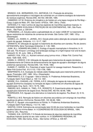 Hidroponia e as macrófitas aquáticas
BRANCO, S.M., BERNARDES, R.S., MATHEUS, C.E. Produção de alimentos,
aproveitamento energético e reciclagem de nutrientes em um sistema ecológico de tratamento
de resíduos orgânicos. Revista DAE, 45(143): 390-394, 1985.
CAMARGO, A.F.M. Dinâmica do nitrogênio e do fosfato em uma lagoa marginal do Rio Mogi –
Guaçu (Lagoa do Mato, SP). São Carlos: UFSCar, 1991. 204 p. (Tese)
ESTEVES, F.A  Valor nutritivo de algumas espécies de macrófitas aquáticas tropicais. In:
REUNIÃO SOBRE ECOLOGIA E PROTEÇÃO DE AS CONTINENTAIS, 1981, São Paulo.
Anais... São Paulo, p. 229-244.
FERNANDES, J.A. Estudos sobre a aplicabilidade de um reator UASB-AF no tratamento de
águas residuárias de indústrias de conservas de tomate. São Carlos: USP, 1985. 125 p.
(Dissertação)
GOMES, J.A., KAWAI, H., JAHNEL, M.C. Estudo piloto sobre obtenção de composto orgânico
a partir de aguapé. Ambiente, 1(1): 12-17, 1987.
GRANATO, M. Utilização do aguapé no tratamento de efluentes com cianetos. Rio de Janeiro:
CETEM/CNPq, Série Tecnologia Ambiental, 5: 1-39, 1995.
JUNK, W.J., HOWARD-WILLIAMS, C. Ecology of aquatic macrophytes in Amazônia. In: H.
Sioli (ed). The Amazon: Limnology and landscape ecology of a might tropical river and its basin.
Dorbrecht: Dr. W. Junk, 1984. p. 270-293.
HARVEY, R.M., FOX, J.L. Nutrient removal using Lemna minor. J Water Poll. Control Fed.
45(9): 1928-1938, 1973.
KAWAI, H.; GRIECO, V.M. Utilização do Aguapé para tratamentos de esgoto doméstico.
Estabelecimento de Critérios de dimensionamento de lagoa de aguapé e abordagem de alguns
problemas operacionais. Revista DAE, 135: 79-90, 1983.
KUMAR, P.; GARDE, R.J. Potentials of water hyacinth for sewage treatment. Researche J.
Water Poll.Control Fed.. 61(11/12): 1702-1706, 1989.
MANFRINATO, E.S. Avaliação do método edafo-fitodepuração para tratamento preliminar de
águas. Piracicaba: USP, 1989. 100 p. (Dissertação)
MANFRINATO, E.S. O aguapé – fatos e fofocas. In: Problemas Ambientais Brasileiros,
Fundação Salim Farah Maluf, p. 109-112. 1991.
MOSSE, R.A.; CHAGAS; J.M.; TERRA, A.R.S. Utilização de lagoas de maturação com
aguapé (Eichhornia crassipes) na remoção de algas e coliformes em efluentes de lagoas de
estabilização. Eng. Sanit.; 19(1): 72-76, 1980.
RIBEIRO, M.D., KAWAI, H., TINEL, P.R., ROSSETO, R. Experimento-piloto da lagoa de
aguapé para tratamento de esgoto bruto. Revista DAE, 46(144): 82-86, 1986.
RODRIGUES, N.S. Aguapé uma alternativa no tratamento de esgotos. Pau-Brasil. (5): 9-16,
1985.
ROMITELLI, M.S. Remoção de fósforo em efluentes secundários com emprego de macrófitas
aquáticas do gênero Eichhornia. Revista DAE, 133: 66-68, 1983.
SALATI, E. Aguapé: uma experiência na Flórida. In: Problemas Ambientais Brasileiros,
Fundação Salim Farah Maluf,p. 113-115. 1991.
SANTOS, D.M.M. Estimativa da concentração letal (CL50) de cinco herbicidas na macrófita
aquática Salvinia mínima Baker. In: II CONGRESSO DE ECOLOGIA DO BRASIL, 1994,
Londrina: UEL, Resumos.
THOMAS, S.M., ESTEVES, F.A Estudo de biomassa de algumas espécies de macrófitas
aquáticas tropicais quanto ao seu valor nutritivo. In: IV SEMINÁRIO REGIONAL DE
ECOLOGIA, 1985, São Carlos, Anais... São Carlos: UFSCar, p. 439-467.
7 / 8
 