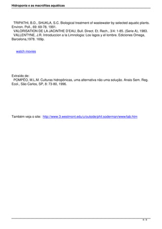 Hidroponia e as macrófitas aquáticas
TRIPATHI, B.D., SHUKLA, S.C. Biological treatment of wastewater by selected aquatic plants.
Environ. Poll., 69: 69-78, 1991.
VALORISATION DE LA JACINTHE D’EAU, Bull. Direct. Et. Rech., 3/4: 1-85. (Serie A), 1983.
VALLENTYNE, J.R. Introduccion a la Limnologia: Los lagos y el lombre. Ediciones Omega,
Barcelona,1978. 169p.
watch movies
 
Extraído de:
POMPÊO, M.L.M. Culturas hidropônicas, uma alternativa não uma solução. Anais Sem. Reg.
Ecol., São Carlos, SP, 8: 73-80, 1996.
 
Também veja o site: http://www.3.westmont.edu/u/outside/phil.soderman/www/tab.htm
8 / 8
 