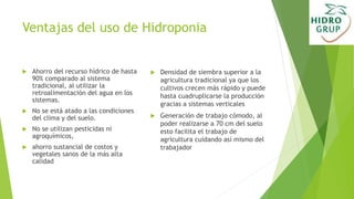 Ventajas del uso de Hidroponia
 Ahorro del recurso hídrico de hasta
90% comparado al sistema
tradicional, al utilizar la
retroalimentación del agua en los
sistemas.
 No se está atado a las condiciones
del clima y del suelo.
 No se utilizan pesticidas ni
agroquímicos,
 ahorro sustancial de costos y
vegetales sanos de la más alta
calidad
 Densidad de siembra superior a la
agricultura tradicional ya que los
cultivos crecen más rápido y puede
hasta cuadruplicarse la producción
gracias a sistemas verticales
 Generación de trabajo cómodo, al
poder realizarse a 70 cm del suelo
esto facilita el trabajo de
agricultura cuidando así mismo del
trabajador
 
