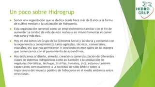 Un poco sobre Hidrogrup
 Somos una organización que se dedica desde hace más de 8 años a la forma
de cultivo mediante la utilización de hidroponía.
 Esta organización comenzó como un emprendimiento familiar con el fin de
aumentar la calidad de vida de este núcleo y así mismo fomentar el comer
más sano y más rico.
 Hoy en dia somos un Grupo de la Economia Social y Solidaria y contamos con
la experiencia y conocimientos tanto agrícolas, técnicos, comerciales,
estatales, etc que nos permitieron ir creciendo en este rubro de tal manera
que comenzamos con el pensamiento de expandirnos.
 Nos dedicamos al diseño, armado, creación y comercialización de diferentes
clases de sistemas hidropónicos como así también a la producción de
vegetales (hortalizas, lechugas, frutillas, tomates, etc), estamos también
capacitando continuamente a la sociedad de todo ámbito sobre la
importancia del impacto positivo de hidroponía en el medio ambiente entre
otras cosas.
 
