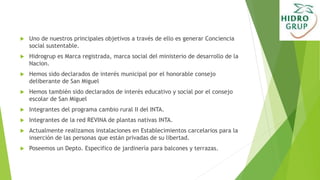  Uno de nuestros principales objetivos a través de ello es generar Conciencia
social sustentable.
 Hidrogrup es Marca registrada, marca social del ministerio de desarrollo de la
Nacion.
 Hemos sido declarados de interés municipal por el honorable consejo
deliberante de San Miguel
 Hemos también sido declarados de interés educativo y social por el consejo
escolar de San Miguel
 Integrantes del programa cambio rural II del INTA.
 Integrantes de la red REVINA de plantas nativas INTA.
 Actualmente realizamos instalaciones en Establecimientos carcelarios para la
inserción de las personas que están privadas de su libertad.
 Poseemos un Depto. Especifico de jardinería para balcones y terrazas.
 