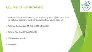 Algunos de los sistemas:
 Dentro de los sistemas existentes para desarrollar y llevar a cabo esta manera
de cultivo no tradicional nuestra organización utiliza algunos como ser :
 Sistemas Hidroponicos NFT (Nutrient Film Technique)
 Sistema Raiz flotante/Balsa Flotante
 Hidroponia en sustrato
 Aeroponia.
 