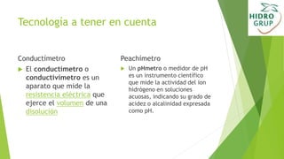 Tecnología a tener en cuenta
Conductímetro
 El conductímetro o
conductivímetro es un
aparato que mide la
resistencia eléctrica que
ejerce el volumen de una
disolución
Peachímetro
 Un pHmetro o medidor de pH
es un instrumento científico
que mide la actividad del ion
hidrógeno en soluciones
acuosas, indicando su grado de
acidez o alcalinidad expresada
como pH.
 