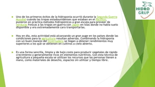  Uno de los primeros éxitos de la hidroponía ocurrió durante la Segunda Guerra
Mundial cuando las tropas estadounidenses que estaban en el Pacífico,
pusieron en práctica métodos hidropónicos a gran escala para proveer de
verduras frescas a las tropas en guerra con Japón en islas donde no había suelo
disponible y era extremadamente caro transportarlas.
 Hoy en día, esta actividad está alcanzando un gran auge en los países donde las
condiciones para la agricultura resultan adversas. Combinando la hidroponía
con un buen manejo del invernadero se llegan a obtener rendimientos muy
superiores a los que se obtienen en cultivos a cielo abierto.
 Es una forma sencilla, limpia y de bajo costo para producir vegetales de rápido
crecimiento y generalmente ricos en elementos nutritivos. Con esta técnica de
agricultura a pequeña escala se utilizan los recursos que las personas tienen a
mano, como materiales de desecho, espacios sin utilizar y tiempo libre.
 