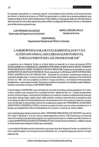 10                                                                                           ○       ○       ○       ○       ○       ○       ○       ○       ○       ○       ○       ○       ○
                                                                                                                                                                                                     HIDROPONÍA FAMILIAR



En respuesta a esta petición, en un esfuerzo conjunto, la Universidad La Gran Colombia, la Cámara de Comercio
de Armenia, la Alcaldía de Armenia y el PNUD han patrocinado la re edición de la presente publicación para
fortalecer la difusión de los Cultivos Hidropónicos en el Eje Cafetero y en toda aquella región de Colombia donde se
estime que esta forma de cultivar esperanzas pueda contribuir a la Seguridad Alimentaria y a formar un nido desde el
seno familiar donde se aposente la paz.


        LUIS FERNANDO VELASQUEZ                                                                                                      MARIO LONDOÑO ARCILA
    Gobernador del Departamento del Quindío                                                                                             Alcalde de Armenia

                                                           CESAR MIGUEL
                                             Representante Residente del PNUD en Colombia


             LAHIDROPONÍAFAMLIAR ENELBARRIOITALIANO“UNA
              ALTERNA APARALASEGURIDADALIMENTARIAYEL
                     TIV
                FORTALECIMIENTODELAECONOMIAFAMILIAR”
La experiencia de la Hidroponía Familiar en el Barrio Italiano se desarrolló en el marco del proyecto APOYO
SOCIOECONOMICO A LA COMUNIDAD DEL CAMPAMENTO PROVISIONAL DE BARCELONA VICTIMA DEL TERREMOTO
RECIEN UBICADA EN EL “BARRIO ITALIANO DE PLAYA RICA” BARCELONA. Proyecto que fue financiado con recursos
del MINISTERIO DE ASUNTOS EXTERIORES DE ITALIA y ejecutado por la ONG Italiana COMITÉ INTERNACIONAL
PARA EL DESARROLLO DE LOS PUEBLOS (CISP). El proyecto fue una iniciativa importante para el apoyo a la
reactivación del tejido social y la economía de alguna de las familias del Eje Cafetero afectada por el terremoto del 25
de Enero de 1.999 . Uno de sus objetivos se centró en el apoyo económico a las iniciativas famiempresariales,
principalmente a mujeres cabeza de familia. El proyecto se concretó en la activación de 4 actividades a saber: Modistería,
Cerámica, Construcción en Guadua e HIDROPONIA FAMILIAR.

Fruto del trabajo en HIDROPONÍA fue la culminación de una huerta comunitaria y la activa participación de 12 niñas,
3 niños y 5 adultos hasta el proceso final. La actividad se inició en Agosto del 2.001 con 11 adultos correspondiente
al mismo número de hogares, encontrando en la hidroponía una manera de incorporar a la dieta alimentaria productos
como rábano, lechuga, pepino, repollo, brócoli, coliflor, pimentón, remolacha, fresa entre otros. En principio se cultivo
en los solares de cada uno de los beneficiarios pero fruto del esfuerzo común fue la huerta comunitaria en una zona
común de Villa Italia. En esta actividad contamos con la experiencia y asesoría del PROGRAMA DE LAS NACIONES
UNIDAS PARA EL DESARROLLO (PNUD) a través de su experto en el tema, que tuvo a bien acompañarnos en el
proceso y que especialmente motivo a los beneficiarios con su cercanía a través de sus charlas y talleres.

Como material de apoyo siempre contamos con el libro “HIDROPONÍA FAMILIAR EN EL EJE CAFETERO” cuyo autor es
el Dr. César H. Marulanda T. en el cual reúne su amplia experiencia en el tema. CISP encontró que una manera de
reconocer la importancia de éste texto era aportar con un granito de arena para su re-edición y para ello contamos con
un aporte del MINISTERIO DE ASUNTOS EXTERIORES DE ITALIA .De esta manera se contribuye a multiplicar la riqueza
en conocimientos sobre Hidroponía Familiar aquí condensados.

La comunidad de Villa Italia encontró en éste texto una guía para hacer de la Hidroponía Familiar una actividad con la
cual un pequeño espacio, así como pocos recursos representan aún, un importante apoyo para alcanzar una mejor
calidad de vida.
○    ○   ○   ○   ○   ○   ○   ○   ○   ○   ○   ○   ○   ○   ○   ○   ○   ○   ○   ○   ○   ○   ○       ○       ○       ○       ○       ○       ○       ○       ○       ○       ○       ○       ○       ○    ○   ○   ○   ○   ○   ○   ○   ○   ○   ○


                                         Cultivo de Esperanzas con Rendimientos de Paz
 