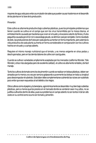 100                                                                                         ○       ○       ○       ○       ○       ○       ○       ○       ○       ○       ○       ○       ○
                                                                                                                                                                                                    HIDROPONÍA FAMILIAR



mayores de agua sola para evitar acumulación de sales que pueden causar trastornos en el desarrollo
de las plantas en la fase de la producción.

Pimentón:

Este cultivo es altamente productivo bajo cubiertas plásticas, pues los principales problemas que
tienen cuando se cultiva en el campo que son los virus transmitidos por la mosca blanca, el
entristecimiento causado por bacterias que viven en el suelo y el excesivo aborto de flores y frutos
pequeños causada por el ron-ron o escarabajo picudo, se eliminan casi por completo. Como resultado
de ésto, las producciones de frutos por cada planta aumentan en forma importante, pero además la
vida productiva de cada planta aumenta en forma considerable en comparación con los cultivos
hechos en el suelo y a campo abierto.

Requiere el mismo manejo nutricional que el tomate, y es menos exigente en otras podas y
deschuponadas, pero en las demás labores de cultivo son casi iguales.

Cuando se cultivan variedades ampliamente aceptadas por los mercados (california Wonder, Yolo
Wonder y otras más alargadas pero de excelente calidad), el cultivo es altamente rentable y de fácil
manejo.

Tanto los cultivos de tomate como los de pimentón cuando se realizan en bolsas plásticas, deben ser
aireados por lo menos una vez por semana golpeando suavemente las bolsas en toda su longitud
para descompactar el substrato. Esta labor debe complementarse cubriendo las raíces con substrato
para evitar que sean expuestas al sol debido a los riegos.

Otros cultivos como el pepino y la berenjena, agronómicamente se desarrollan muy bien bajo cubiertas
plásticas, pero a menos que los precios en el mercado donde se venderán sean muy altos, no se
justifica cultivarlos dentro de ellas, pues sus problemas en campo abierto no son tantos ni de tan alto
costo en su control como ocurre con tomate y pimentón.




○   ○   ○   ○   ○   ○   ○   ○   ○   ○   ○   ○   ○   ○   ○   ○   ○   ○   ○   ○   ○   ○   ○       ○       ○       ○       ○       ○       ○       ○       ○       ○       ○       ○       ○       ○    ○   ○   ○   ○   ○   ○   ○   ○   ○   ○


                                        Cultivo de Esperanzas con Rendimientos de Paz
 